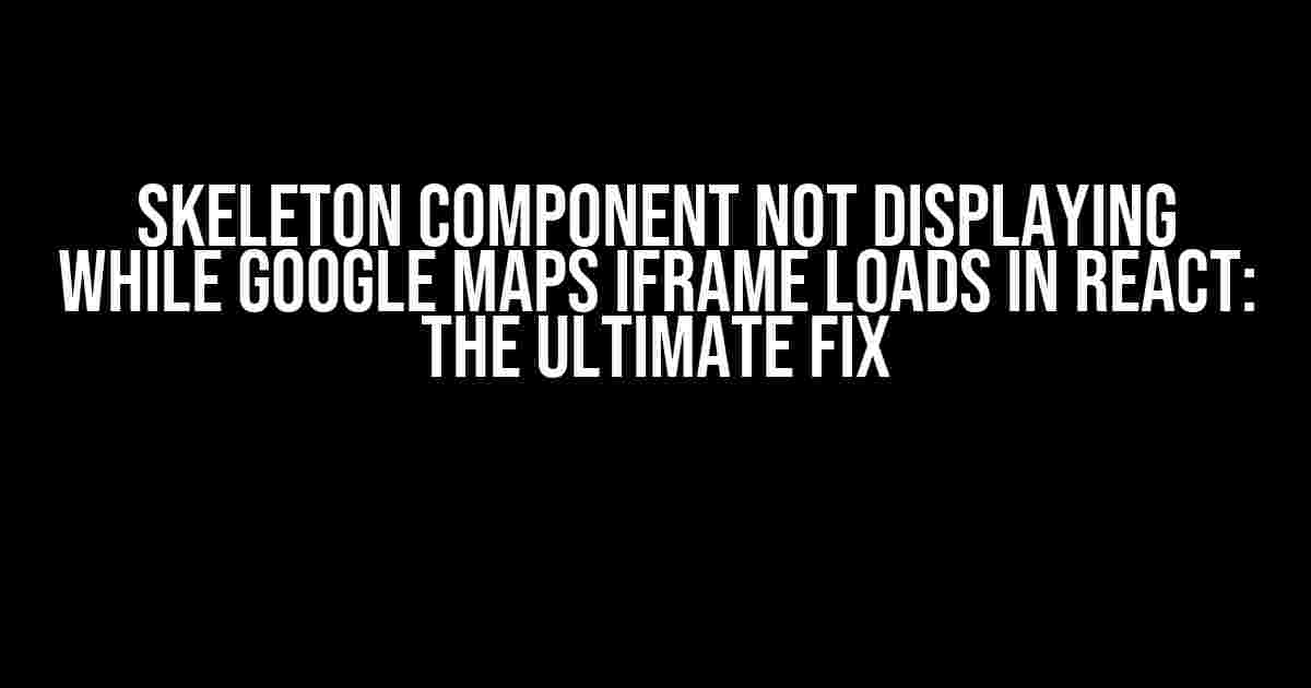 Skeleton Component Not Displaying While Google Maps iFrame Loads in React: The Ultimate Fix